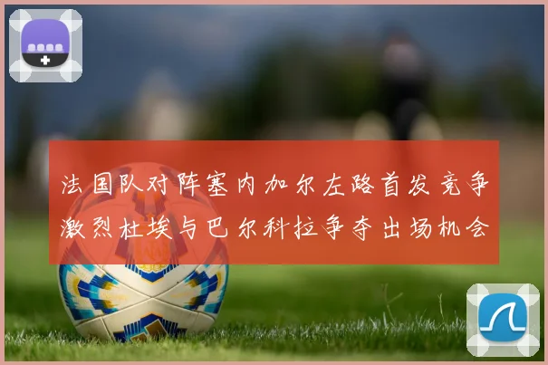 法国队对阵塞内加尔左路首发竞争激烈杜埃与巴尔科拉争夺出场机会